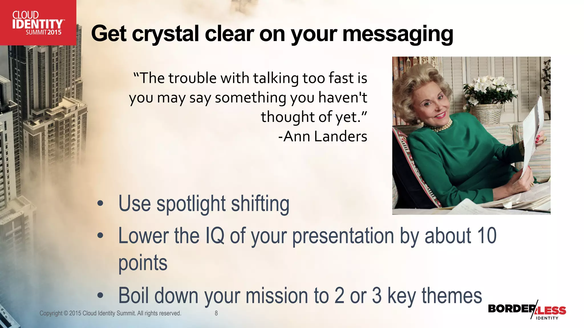 Get crystal clear on your messaging
•  Use spotlight shifting
•  Lower the IQ of your presentation by about 10
points
•  Boil down your mission to 2 or 3 key themes
Copyright © 2015 Cloud Identity Summit. All rights reserved. 8
“The	
  trouble	
  with	
  talking	
  too	
  fast	
  is	
  
you	
  may	
  say	
  something	
  you	
  haven't	
  
thought	
  of	
  yet.”	
  
-­‐Ann	
  Landers	
  
 