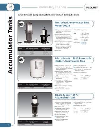 8
AccumulatorTanks
Install between pump and water heater in main distribution line
Model Max Working Pressure Working Volume
psi (bar) Oz/liter
30573 0001 125 (7.1) 32 (1.0 L)
30573 0004 125 (7.1) 21.5 (0.6 L)
Model Max Working Pressure Working Volume
psi (bar) gallon/liter
18810-0000 100 (6.9) 1 (3.9)
Model Max Working Pressure Capacity
psi (bar) quart/liter
12573-0000 125 (7.1) 1
Pressurized Accumulator Tank
Model 30573
I Compact pneumatic bladder tank
is designed for smaller systems
and spaces
I Mounts easily in any position
I Smooths faucet and shower flow
by eliminating pulsations and
water hammer for an improved
water system
I Includes both 1/2” (13 mm) hose
barb and 1/2” - 14 straight
thread snap-in port fittings
I Tank is pressurized to 10 psi (0.7
bar) and can be fine-tuned to
cut-in pressure of pump
I NSF Listed
I Meets RVIA regulations
Size: 5" dia x 13" high
(119 x 325 mm)
5" dia x 9" high
(119 x 214 mm)
Weight: 1.6 lb (0.7 kg)
1.2 lb (0.5 kg)
Inst. Sheet: 81000 584
81000 397
Jabsco Model 18810 Pneumatic
Bladder Accumulator Tank
I Will smooth flow from faucets
and shower, reducing pump
cycling and eliminating pulsations
and water hammer
I Water is totally separated from
air chamber and metal tank by a
bladder and polypropylene tank
liner
I NSF-61 listed for all water
applications
I Volume of tank is 2 gallons
(7.8 liters) with a working water
volume of about 1 gallon
(3.9 liters)
I Mounts horizontally or vertically,
even upside down
I Includes brackets and band
clamps
I Port is 3/4” NPT (male)
I Pre-pressurized to 20 psi (1.4 bar)
I Tank may be fine tuned to cut-in
pressure of pump
I Meets RVIA regulations
Size: 8" dia x 12-5/8" high
(203 x 320 mm)
Weight: 5 lb (2.3 kg)
Jabsco Model 12573
Accumulator Tank
I Economy model reduces water
system pulsation and prevents
rapid on/off pump cycling
I No moving parts
I Trapped air in tank must be
replenished periodically
I Removable plug in top for
draining and winterizing
I One quart capacity
I Operating pressure up to
125 psi (7.1 bar)
I Connects to main water
distribution line
I Tee fitting for 1/2” (13 mm) hose
at base of tank
I Molded of ABS Plastic
Size: 5" dia x 13-1/8" high
(127 x 330 mm)
Weight: 1.5 lb (0.7 kg)
www.flojet.com
 