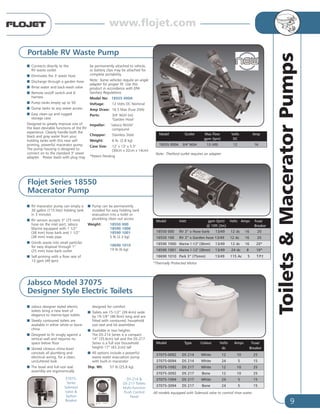 9
Toilets&MaceratorPumps
All models equipped with Solenoid valve to control rinse water.
37075-
Series
Solenoid
Valve &
Siphon
Breaker
DS-214 &
DS-217 Toilets
Multi-function
Flush Control
Panel
Model Type Colour Volts Amps Fuse/
dc Breaker
37075-0092 DS 214 White 12 10 25
37075-0094 DS 214 White 24 5 15
37075-1092 DS 217 White 12 10 25
37075-3092 DS 217 Bone 12 10 25
37075-1094 DS 217 White 24 5 15
37075-3094 DS 217 Bone 24 5 15
Jabsco Model 37075
Designer Style Electric Toilets
I Jabsco designer styled electric
toilets bring a new level of
elegance to marine-type toilets
I Sleekly contoured toilets are
available in either white or bone
china
I Designed to fit snugly against a
vertical wall and requires no
space below floor
I Skirted vitreous china bowl
conceals all plumbing and
electrical wiring, for a clean,
uncluttered look
I The bowl and full-size seat
assembly are ergonomically
designed for comfort
I Toilets are 15-1/2” (39.4cm) wide
by 19-1/4” (48.9cm) long and are
fitted with contoured, household
size seat and lid assemblies
I Available in two heights:
The DS-214 Series is a compact
14” (35.6cm) tall and the DS-217
Series is a full size (household
height) 17” (43.2cm) tall
I All options include a powerful
waste water evacuation pump
with built-in macerator
Shp. Wt: 57 lb (25.8 kg).
*Thermally Protected Motor.
Flojet Series 18550
Macerator Pump
I RV macerator pump can empty a
30 gallon (115 liter) holding tank
in 3 minutes
I RV version accepts 3” (75 mm)
hose on the inlet port; Jabsco
Marine equipped with 1 1/2”
(38 mm) hose barb and 1 1/2”
(38 mm) male pipe
I Grinds waste into small particles
for easy disposal through 1”
(25 mm) hose barb outlet
I Self-priming with a flow rate of
13 gpm (49 lpm)
I Pump can be permanently
installed for easy holding tank
evacuation into a toilet or
plumbing clean out access
Weight: 18550 000
18590 1000
18590 1001
5 lb (2.3 kg)
18690 1010
19 lb (6 kg)
Model Inlet gpm (lpm) Volts Amps Fuse/
@ 10ft (3m) Breaker
18550 000 RV 3” x Hose barb 13/49 12 dc 16 20
18550 100 RV 3” x Garden hose 13/49 12 dc 16 20
18590 1000 Marine 1-1/2" (38mm) 13/49 12 dc 16 20*
18590 1001 Marine 1-1/2" (38mm) 13/49 24 dc 8 10*
18690 1010 Park 3” (75mm) 13/49 115 Ac 5 T.P.†
I Connects directly to the
RV waste outlet
I Eliminates the 3' sewer hose
I Discharge through a garden hose
I Rinse water and back-wash valve
I Remote on/off switch and 6'
harness
I Pump tanks empty up to 50'
I Dump tanks to any sewer access
I Easy clean-up and rugged
storage case
Designed to greatly improve one of
the least desirable functions of the RV
experience. Cleanly handle both the
black and gray water from your
holding tanks with this new self-
priming, powerful macerator pump.
The pump housing is designed to
connect on to the standard 3" sewer
adapter. Power leads with plug may
be permanently attached to vehicle,
or battery clips may be attached for
complete portability.
Note: Some vehicles require an angle
adapter for proper fit. Use this
product in accordance with EPA
Sanitary Regulations.
Model No: 18555 000A
Voltage: 12 Volts DC Nominal
Amp Draw: 16.5 Max (fuse 20A)
Ports: 3/4" NGH (m)
"Garden Hose"
Impeller: "Jabsco Nitrile"
compound
Chopper: Stainless Steel
Weight: 6 lb. (2.8 kg)
Case Size: 12" x 13" x 5.5"
(30cm x 32cm x 14cm)
*Patent Pending
Model Outlet Max Flow Volts Amp
gpm (lpm) DC
18555 000A 3/4" NGH 13 (49) 12 16
Portable RV Waste Pump
Note: Thetford outlet requires an adapter
www.flojet.com
 