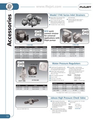 10
Accessories
Water Pressure Regulators
I Protect your RV appliances and
pump from damaging pressures
of unregulated water hookups
I Reduce high water pressures
up to 150 psi (10 bar) down to
45 psi (3.1 bar)
I Built-in backflow preventer
I Easy to install
I Easy-clean in-line filter
I CSA (IAPMO TS 28), NSF-18
I Two models: a permanently
installed flush mount model and
an in-line model with brass
garden hose fittings that connect
water entry and garden hose
water hookup
Weight: 1750 (Flush)
6 oz (0.2 kg)
1750 (In-line)
3 oz (0.1 kg)
35471 - 1.5 lb (0.7 kg)
Model 1740 Series Inlet Strainers
I Keeps debris and particles from
entering any water pump
I Plug-in Quad Port 90˚ strainer
allows for easy installation and
compatibility with Flojet pumps
I Threaded bowl makes cleaning
quick and easy
I Stainless Steel 40 mesh screen is
recommended for fresh water
applications.
Part No Inlet Outlet Screen
1740 000 3/4" (19mm) Barb 3/4” (19mm) Barb 40 Mesh
1740 002 1/2" (13mm) Barb 1/2” (13mm) Barb 40 Mesh
1740 004 1/2” - 14 Pipe 1/2” - 14 Pipe 40 Mesh
1740 300 Quick Connect Quad Connect 40 Mesh
1740 375 3/8” NPT (f) 3/8” NPT (f) 40 Mesh
1740 900 Quick Connect Quad Port 90° 40 Mesh
Part No Inlet Outlet Type
01750 045 3/4” GHT 3/4” GHT In-line
01750 145 3/4” GHT 1/2” - 14 Pipe Flush
01750 245 3/4” GHT 1/2” - 14 Pipe Flush
35471 0000* 1/2” NPT 1/2” NPT In-line
Part No Inlet Outlet Screen
1740 010 3/4" (19mm) Barb Quad Port 90° 40 Mesh
1740 012 1/2" (13mm) Barb Quad Port 90° 40 Mesh
1740 014 1/2" - 14 Pipe Quad Port 90° 40 Mesh
1740 375 3/8" NPT(f) 3/8" NPT(f) 40 Mesh
1740 900 Quick Connect Quad Port 90° 40 Mesh
*The Model 35471-0000 is set to a pressure of 40 psi.
Jabsco High Pressure Check Valve
I When located at the pump
outlet, this high pressure check
valve protects your pump from
the damaging high pressure of
unregulated city water
connections
I Can be located at the water
heater inlet to prevent backflow
of hot water into the cold water
system and pump
I Ports are sized for 1/2” (13 mm)
slip-on hose
Size: 1-1/2" x 4"
(40 x 100mm)
Weight: 1.4 lb (0.1 kg)
Model: 34344-000
1740 900
NEW quick
connect strainer
for universal
applications with
Flojet pumps
1740 300
01750 145
01750 245
01750 045
35471 000
Part No Inlet Outlet Type
01751 145 3/4” GHT Quick Connect Flush
01751 245 3/4” GHT Quick Connect Flush
Also see 01883 000 P. 26
www.flojet.com
 