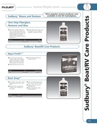 19
Sudbury®
Boat/RVCareProducts
One Step Fiberglass
Restorer and Wax
One-Step Fiberglass Restorer &
Wax is a heavy duty cleaner and
wax that works better than many
rubbing compounds without the
grueling effort or damaging
effects of highly abrasive rubbing
compounds
Cleans deeply and restores color
and depth to dry or oxidized
fiberglass or painted surfaces
Aqua Fresh!™
Sudbury®
Waxes and Restorer
Model Size Type
413 16 fl. oz. (473 ml) Liquid
Most popular marine products now
available in the RV marketplace.
For fresh tasting, odor free
drinking water from fiberglass,
plastic or metal tanks. Simply
deposit the contents of these
handy packets into water tank
Absolutely safe and non toxic
100% biodegradable earth-
friendly formula
Sudbury®
Boat/RV Care Products
Model Size Quantity per box
830 2 oz. (0.06 kg) 8 packets
Boat Zoap™
All-purpose, non-caustic cleaner
that works well in hot or cold
water
Double-action emulsification
removes scum, smudges, oil,
and grease
Great for washing greasy pots,
pans, stoves, sinks and dishes
Leaves surface film free and
sparkling clean
100% biodegradable earth-
friendly formula
Model Size
805-Q 32 fl. oz (946 ml)
www.flojet.com
 