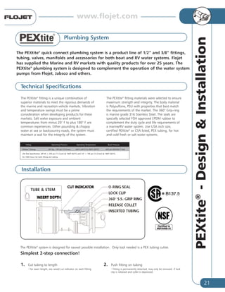21
PEXtite®
-Design&Installation
Plumbing System
The PEXtite®
quick connect plumbing system is a product line of 1/2” and 3/8” fittings,
tubing, valves, manifolds and accessories for both boat and RV water systems. Flojet
has supplied the Marine and RV markets with quality products for over 25 years. The
PEXtite®
plumbing system is designed to complement the operation of the water system
pumps from Flojet, Jabsco and others.
The PEXtite®
fitting is a unique combination of
superior materials to meet the rigorous demands of
the marine and recreation vehicle markets. Vibration
and temperature swings must be a prime
consideration when developing products for these
markets. Salt water exposure and ambient
temperatures from minus 20° F to plus 180° F are
common experiences. Either pounding & choppy
water at sea or backcountry roads, the system must
maintain a seal for the integrity of the system.
The PEXtite®
fitting materials were selected to ensure
maximum strength and integrity. The body material
is Polysulfone, PSU with properties that best match
the requirements of the market. The 360° Grip-ring
is marine grade 316 Stainless Steel. The seals are
specially selected FDA approved EPDM rubber to
complement the duty cycle and life requirements of
a marine/RV water system. Use USA inch size,
certified PEXtite®
or CSA listed, PEX tubing, for hot
and cold fresh or salt water systems.
1. Cut tubing to length
- For exact length, see raised cut indicator on each fitting
2. Push fitting on tubing
- Fitting is permanently attached, may only be removed if lock
clip is released and collet is depressed.
Installation
Technical Specifications
TUBE & STEM
Fitting Operating Pressure Operating Temperature Burst Pressure
PEXtite®
Fittings 20" Hg - 195 psi (13.4 bar) -40°F (-40°C) to 200°F (93°C) 620 psi (Min)(42.7 bar)
Life Test Specification 3/8" ID = 250 psi (17.2 bar) @ 180°F (82°C) and 1/2" = 195 psi (13.4 bar) @ 180°F (82°C),
for 1000 hours for both fitting and tubing
The PEXtite®
system is designed for easiest possible installation. Only tool needed is a PEX tubing cutter.
Simplest 2-step connection!
www.flojet.com
 