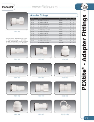 23
PEXtite®
-AdapterFittings
Tube size Description Part # Pkg Ctn Bulk
3/8” I.D. 3/8” I.D. PEX x 1/2”-14 (f) pipe 1810 002 1 10 24
3/8” I.D. 3/8” I.D. PEX x 1/2” NPT (m) 1810 003 1 10 24
3/8” I.D. 3/8” I.D. PEX x 3/4” Female GH 1810 005 1 10 24
3/8” I.D. 3/8” I.D. PEX x End-stop Cap 1810 006 1 10 24
1/2” I.D. 1/2” I.D. Equal PEX Coupler 1820 000 1 10 24
1/2” I.D. 1/2” I.D. PEX x Pump Plug-in Port 1820 001 2 10 24
1/2” I.D. 1/2” I.D. PEX x 1/2”-14 (f) pipe 1820 002 1 10 24
1/2” I.D. 1/2” I.D. PEX x 1/2” NPT (m) 1820 003 1 10 24
1/2” I.D. 1/2” I.D. PEX x 1/2” NPT (f) 1820 004 1 10 24
1/2” I.D. 1/2” I.D. PEX x 3/4” Female GH 1820 005 1 10 24
1/2” I.D. 1/2” I.D. PEX x End-stop Cap 1820 006 1 10 24
1/2” I.D. 1/2” I.D. PEX x 3/8” I.D. PEX Coupler 1820 007 1 10 24
– 3/4” GH Threaded Plug w/Tether 91010 256A 1 10 24
Adapter Fittings
1810 002
1810 0061810 0051810 003
1820 0021820 0011820 000
1820 0051820 0041820 003
91010 256A1820 0071820 006
Package Options - Add suffix to part number:
A – Display, retail package (i.e. 1812 000A)
B – Bulk, OEM package of 24 (i.e. 1812 000B)
C – Commercial, plastic bag (i.e. 1812 000C)
www.flojet.com
 
