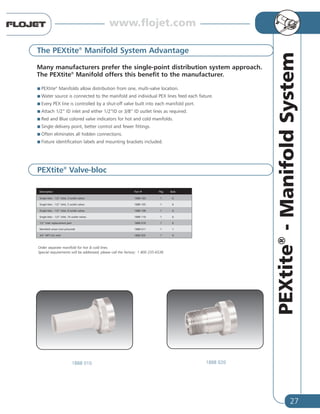 27
PEXtite®
-ManifoldSystem
The PEXtite®
Manifold System Advantage
Many manufacturers prefer the single-point distribution system approach.
The PEXtite®
Manifold offers this benefit to the manufacturer.
PEXtite®
Manifolds allow distribution from one, multi-valve location.
Water source is connected to the manifold and individual PEX lines feed each fixture.
Every PEX line is controlled by a shut-off valve built into each manifold port.
Attach 1/2” ID inlet and either 1/2”ID or 3/8” ID outlet lines as required.
Red and Blue colored valve indicators for hot and cold manifolds.
Single delivery point, better control and fewer fittings.
Often eliminates all hidden connections.
Fixture identification labels and mounting brackets included.
Description Part # Pkg Bulk
Single bloc - 1/2” inlet, 3 outlet valves 1888 103 1 6
Single bloc - 1/2” inlet, 5 outlet valves 1888 105 1 6
Single bloc - 1/2” inlet, 8 outlet valves 1888 108 1 6
Single bloc - 1/2” inlet, 10 outlet valves 1888 110 1 6
1/2” Inlet replacement part 1888 010 1 6
Manifold union (not pictured) 1888 011 1 1
3/4” NPT (m) inlet 1888 020 1 6
PEXtite®
Valve-bloc
1888 010 1888 020
Order separate manifold for hot & cold lines.
Special requirements will be addressed, please call the factory: 1 800 235-6538
www.flojet.com
 