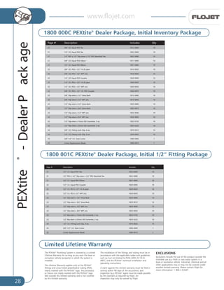 28
PEXtite®
-DealerPackage
ytQ:sedulcnInoitpircseD#egaP
01C0002281eeTXEPlauqE.D.I”2/112
21 01C8002281eeTdlofinaMXEP”2/1xmets-pilS”2/1xXEP”2/1
01C0001281woblEXEPlauqE.D.I”2/112
01C0000281relpuoCXEPlauqE.D.I”2/122
01C2000281epip)f(41-”2/1xXEP.D.I”2/122
01C300-0281)m(TPN”2/1xXEP.D.I”2/122
01C0005281braBesoH”2/1xmets-pilS”2/132
01C1005281braBesoH”4/3xmets-pilS”2/132
23 1/2” Slip-stem x 1/2” NPT (m) 1825 004C 10
23 1/2” Slip-stem x 3/4” NPT (m) 1825 005C 10
23 01C5105281.ae2,retrevnoCDOmm51xmets-pilS"2/1
01C2205281.ae2,retrevnoCDOmm22xmets-pilS"2/132
01C2000781.ae6,pilCkcoLgnittiF.D.I”2/142
1C0000981rettuCebuT.D.I”2/1-”8/352
1C1000981edalBtnemecalpeRrettuC52
1800 001C PEXtite®
Dealer Package, Initial 1/2” Fitting Package
1800 000C PEXtite®
Dealer Package, Initial Inventory Package
Limited Lifetime Warranty
P ytQ:sedulcnInoitpircseD#ega
21 01C0002181eeTXEPlauqE.D.I”8/3
01C0002281eeTXEPlauqE.D.I”2/112
21 01C8002281eeTdlofinaMXEP”2/1xmets-pilS”2/1xXEP”2/1
01C0001181woblEXEPlauqE.D.I”8/312
01C0001281woblEXEPlauqE.D.I”2/112
01C2000181epip)f(41-”2/1xXEP.D.I”8/322
22 01C3000181)m(TPN”2/1xXEP.D.I”8/3
01C0000281relpuoCXEPlauqE.D.I”2/122
01C2000281epip)f(41-”2/1xXEP.D.I”2/122
01C3000281)m(TPN”2/1xXEP.D.I”2/122
22 01C7000281relpuoCXEP.D.I”2/1xXEP.D.I”8/3
23 01C0005181braBesoH”2/1xmets-pilS”8/3
01C4005181)m(TPN”2/1xmets-pilS”8/332
01C0005281braBesoH”2/1xmets-pilS”2/132
01C1005281braBesoH”4/3xmets-pilS”2/132
01C4005281)m(TPN”2/1xmets-pilS”2/132
01C5005281)m(TPN”4/3xmets-pilS”2/132
01C5105281.ae2,retrevnoCDOmm51xmets-pilS”2/132
01C2205281.ae2,retrevnoCDOmm22xmets-pilS”2/132
24 01C1000781.ae6,pilCkcoLgnittiF.D.I”8/3
01C2000781.ae6,pilCkcoLgnittiF.D.I”2/142
25 1C0000981rettuCebuT.D.I”2/1-”8/3
25 1C1000981edalBtnemecalpeRrettuC
The PEXtite®
Plumbing System is covered by a Limited
Lifetime Warranty for as long as you own the boat or
recreation vehicle (property) in which the system is
installed.
The Lifetime Warranty applies only to the PEXtite®
fittings and cross-linked polyethylene tubing (PEX),
clearly marked with the PEXtite®
logo. Any accessory
or fixture not clearly marked with the PEXtite®
logo
falls outside this limited warranty and is not covered
by this limited warranty.
The installation of the fittings and tubing must be in
accordance with the applicable codes and guidelines
such as, but not limited to RVIA (ANSI A119.2),
ABYC; and the PEXtite®
technical installation and
operating instructions.
A claim against this limited warranty must be filed in
writing within 90 days of the occurrence, and
inspection by a PEXtite®
agent must be made possible
by the claimant as required by Flojet. An
inspection may only be waived by Flojet .
EXCLUSIONS
Exclusions include the use of the product outside the
intended use as a fresh or raw water system in a
boat or recreation vehicle. Industrial, chemical and all
other applications may or may not be covered under
another limited warranty. Please contact Flojet for
more information: 1 800 2-FLOJET.
www.flojet.com
 