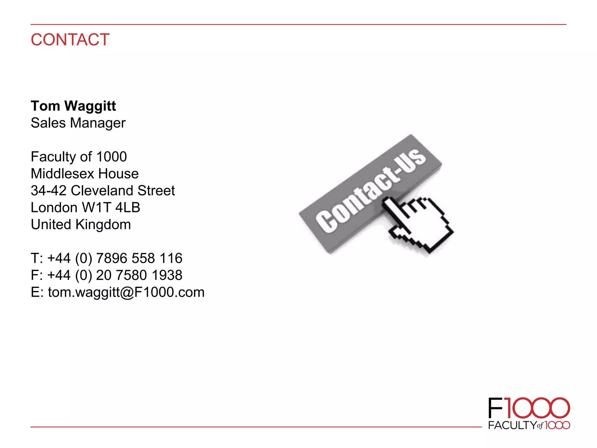 CONTACT
Tom Waggitt
Sales Manager
Faculty of 1000
Middlesex House
34-42 Cleveland Street
London W1T 4LB
United Kingdom
T: +44 (0) 7896 558 116
F: +44 (0) 20 7580 1938
E: tom.waggitt@F1000.com
 