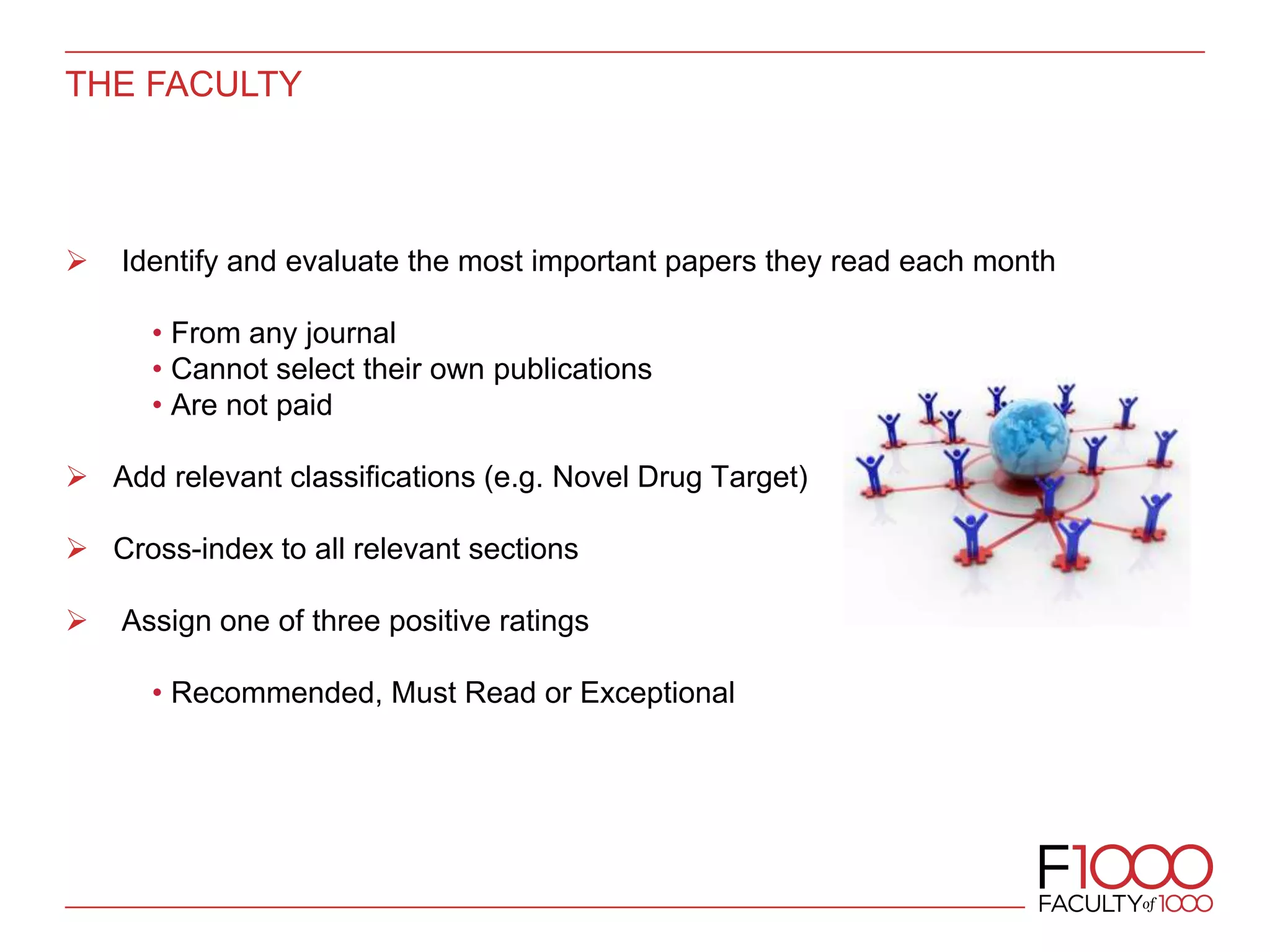 THE FACULTY
 Identify and evaluate the most important papers they read each month
• From any journal
• Cannot select their own publications
• Are not paid
 Add relevant classifications (e.g. Novel Drug Target)
 Cross-index to all relevant sections
 Assign one of three positive ratings
• Recommended, Must Read or Exceptional
 