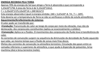 ENERGIA RECEBIDA PELA TERRA
Apenas 70% da energia do Sol que atinge a Terra é absorvida o que corresponde a
1,23x10^17W. A área da Terra é de 5,12x10^14m2.
I’ = 1,23x10^17/5,12x10^14 = 240 W/m^2
Esta energia absorvida é igual à energia emitida: 240 = 5,67x10^-8. T4 ; T = -18ºC.
Esta deveria ser a temperatura da Terra se não se verificasse o efeito de estufa atmosférico.
Aquecimento/Arrefecimento de sistemas
O calor pode ser transferido por:
•Condução: Transmissão do calor ao longo do corpo por meio da vibração, mas não da
deslocação, dos corpúsculos constituintes (aplica-se essencialmente a sólidos).
•Convecção: Aplica-se a fluidos. O movimentos dos corpúsculos do fluido leva à transferência do
calor.
As correntes de convecção surgem na sequência da diminuição da densidade do fluido aquecido
que sobe, ao mesmo tempo que o fluido de zonas mais frias desce.
Efeitos das correntes de convecção na atmosfera terrestres: Circulação dos gases entre as
camadas inferiores e superiores da atmosfera, o que ajuda à dispersão de poluentes, brisa
marítima (dia) e brisa terrestre (noite).
 