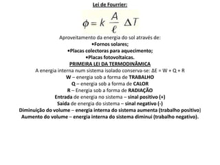 Lei de Fourrier:




                 Aproveitamento da energia do sol através de:
                               •Fornos solares;
                    •Placas colectoras para aquecimento;
                            •Placas fotovoltaicas.
                     PRIMEIRA LEI DA TERMODINÂMICA
      A energia interna num sistema isolado conserva-se: ∆E = W + Q + R
                    W – energia sob a forma de TRABALHO
                      Q – energia sob a forma de CALOR
                    R – Energia sob a forma de RADIAÇÃO
               Entrada de energia no sistema – sinal positivo (+)
                Saída de energia do sistema – sinal negativo (-)
Diminuição do volume – energia interna do sistema aumenta (trabalho positivo)
 Aumento do volume – energia interna do sistema diminui (trabalho negativo).
 