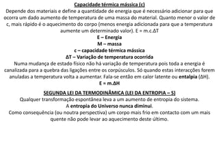 Capacidade térmica mássica (c)
 Depende dos materiais e define a quantidade de energia que é necessário adicionar para que
ocorra um dado aumento de temperatura de uma massa do material. Quanto menor o valor de
 c, mais rápido é o aquecimento do corpo (menos energia adicionada para que a temperatura
                         aumente um determinado valor). E = m.c.∆T
                                          E – Energia
                                          M – massa
                                c – capacidade térmica mássica
                           ∆T – Variação de temperatura ocorrida
     Numa mudança de estado físico não há variação de temperatura pois toda a energia é
canalizada para a quebra das ligações entre os corpúsculos. Só quando estas interacções forem
  anuladas a temperatura volta a aumentar. Fala-se então em calor latente ou entalpia (∆H).
                                           E = m.∆H
               SEGUNDA LEI DA TERMODINÂMICA (LEI DA ENTROPIA – S)
     Qualquer transformação espontânea leva a um aumento de entropia do sistema.
                         A entropia do Universo nunca diminui.
  Como consequência (ou noutra perspectiva) um corpo mais frio em contacto com um mais
                  quente não pode levar ao aquecimento deste último.
 