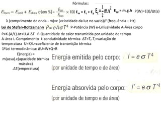 Fórmulas:

                                            Em = Ec + Ep          Epg = m.g.h P(W)=E(J)/∆t(s)

  λ (comprimento de onda - m)=c (velocidade da luz no vazio)/f (frequência – Hz)
Lei de Stefan-Boltzamann                P-Potência (W) e-Emissividade A-Área corpo
P=K.(A/L).∆t=U.A.∆T P-Quantidade de calor transmitida por unidade de tempo
A-área L-Comprimento k-condutividade térmica ∆T=Tf-Ti=variação de
temperatura U=K/L=coeficiente de transmição térmica
1ªLei termodinâmica: ∆U=W+Q+R
          E(nergia) =
 m(assa).c(apacidade térmica
           mássica)
       .∆T(emperatura)
 