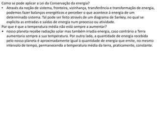 Como se pode aplicar a Lei da Conservação da energia?
• Através da noção de sistema, fronteira, vizinhança, transferência e transformação de energia,
   podemos fazer balanços energéticos e perceber o que acontece à energia de um
   determinado sistema. Tal pode ser feito através de um diagrama de Sankey, no qual se
   explicita as entradas e saídas de energia num processo ou atividade.
Por que é que a temperatura média não está sempre a aumentar?
• nosso planeta recebe radiação solar mas também irradia energia, caso contrário a Terra
   aumentaria sempre a sua temperatura. Por outro lado, a quantidade de energia recebida
   pelo nosso planeta é aproximadamente igual à quantidade de energia que emite, no mesmo
   intervalo de tempo, permanecendo a temperatura média da terra, praticamente, constante.
 
