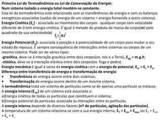 Primeira Lei da Termodinâmica ou Lei da Conservação da Energia:
Num sistema isolado a energia total mantém-se constante.
Esta lei da termodinâmica está relacionada com as transferências de energia e com os balanços
energéticos associados (saídas de energia de um sistema = energia fornecida a outro sistema).
Energia Cinética (Ec) - associada ao movimento dos corpos - qualquer corpo com velocidade
diferente de 0 tem energia cinética. É igual à metade do produto da massa do corpo(m) pelo
quadrado da sua velocidade(v)

Energia Potencial (Ep)- associada à posição e à potencialidade de um corpo para mudar o seu
estado de repouso. É sempre consequência de interacções entre sistemas ou corpos de um
mesmo sistema. Pode ser de vários tipos:
-gravítica, deve-se à interação gravítica entre dois corpos(ex. nós e a Terra), Epg = m.g.h;
-elástica, deve-se à interação elástica entre dois corpos(ex. fisga e pedra).
Energia mecânica é igual à soma da energia cinética com a energia de potencial, Em = Ec + Ep.
Diferença entre transferência de energia e transformação de energia:
•    Transferência de energia ocorre entre dois sistemas;
•    Transformação de energia ocorre dentro de um mesmo sistema.
A termodinâmica trata um sistema de partículas como se de apenas uma partícula se tratasse.
A energia interna (Eint) de um sistema está associada a:
a)Energia cinética de todas as partículas que constituem o sistema;
b)Energia potencial da partículas associada às interações entre as partículas.
A energia interna depende de diversos fatores (nº de partículas, agitação das partículas).
A temperatura de um sistema relaciona-se com a sua energia interna, ET = Eint + Emec ou ET = Eint
+ Ep + Ec
 