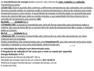 As transferências de energia podem ocorrer sob a forma de calor, trabalho ou radiação.
Transferência como:
a)Calor (Q): Ocorre quando dois sistemas a diferentes temperaturas são colocados em contacto.
Termina quando ambos os sistemas estão à mesma temperatura. Ocorre do sistema com maior
temperatura para o com menor. A quantidade de energia trasferida pode ser quantificada pela
massa do sistema (m) que cede ou recebe energia, a sua capacidade térmica mássica (c) e a
variação de temperatura que ocorreu (∆t):
Q=mc∆t         Unidade S.I.-J
b)Trabalho (W): A energia é transferida por meio de forças exercidas pela vizinhança sobre o
sistema. No caso da força (F) ter a mesma linha de ação do deslocamento (d) o corpo, o trabalho
pode-se calcular:
W=F.d         Unidade S.I.-J
c)Radiação (R): É energia é transmitida sob a forma de luz; esta não necessita de um meio
material para se propagar.
Ondas magnéticas são caracterizadas por uma frequência (f), que não varia de meio para meio,
viajando a radiação a uma certa velocidade, determinada por:
c= velocidade da radiação num determinado meio.
f=frequência da radiação (nº de vezes que a onda se repete por segundo)
Energia Radiação: E=h.f
h=Constante de Planck (6,626x10^-34J.s)
Variação da energia interna de um sistema: ∆U= Q+W+R
Potência:Energia transferida por unidade de tempo, J/s=w:
P=E/∆t↔E=P.∆t
 