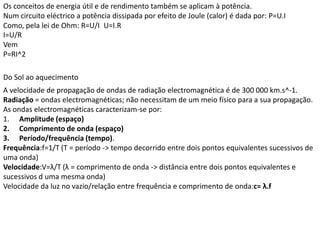 Os conceitos de energia útil e de rendimento também se aplicam à potência.
Num circuito eléctrico a potência dissipada por efeito de Joule (calor) é dada por: P=U.I
Como, pela lei de Ohm: R=U/I U=I.R
I=U/R
Vem
P=RI^2

Do Sol ao aquecimento
A velocidade de propagação de ondas de radiação electromagnética é de 300 000 km.s^-1.
Radiação = ondas electromagnéticas; não necessitam de um meio físico para a sua propagação.
As ondas electromagnéticas caracterizam-se por:
1. Amplitude (espaço)
2. Comprimento de onda (espaço)
3. Período/frequência (tempo).
Frequência:f=1/T (T = período -> tempo decorrido entre dois pontos equivalentes sucessivos de
uma onda)
Velocidade:V=λ/T (λ = comprimento de onda -> distância entre dois pontos equivalentes e
sucessivos d uma mesma onda)
Velocidade da luz no vazio/relação entre frequência e comprimento de onda:c= λ.f
 