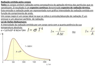 Radiação emitida pelos corpos
Todos os corpos emitem radiação como consequência da agitação térmica das partículas que os
constituem. O resultado é um espectro contínuo denominado espectro de radiação térmica.
Esta emissão e radiação pode ser representada num gráfico Intensidade da radiação emitida em
função do comprimento de onda.
Um corpo negro é um corpo ideal no que se refere à emissão/absorção de radiação: É um
emissor e um absorsor perfeito de radiação.
Lei de Stefan-Boltzamann:
A intensidade da radiação emitida por um corpo varia com a quarta potência da sua
temperatura absoluta:
σ = 5,67x10^-8 W/m^2K4
 
