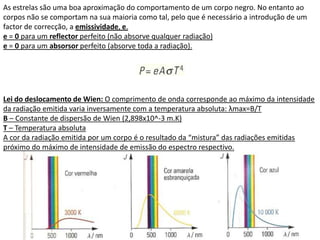 As estrelas são uma boa aproximação do comportamento de um corpo negro. No entanto ao
corpos não se comportam na sua maioria como tal, pelo que é necessário a introdução de um
factor de correcção, a emissividade, e.
e = 0 para um reflector perfeito (não absorve qualquer radiação)
e = 0 para um absorsor perfeito (absorve toda a radiação).




Lei do deslocamento de Wien: O comprimento de onda corresponde ao máximo da intensidade
da radiação emitida varia inversamente com a temperatura absoluta: λmax=B/T
B – Constante de dispersão de Wien (2,898x10^-3 m.K)
T – Temperatura absoluta
A cor da radiação emitida por um corpo é o resultado da “mistura” das radiações emitidas
próximo do máximo de intensidade de emissão do espectro respectivo.
 