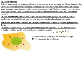 Equilíbrio térmico:
Dois corpos encontram-se em equilíbrio térmico quando a sua temperatura é igual. Quando dois
corpos a diferentes temperaturas são colocados em contacto ocorre transferência de energia
sob a forma de calor do corpo mais quente para o corpo mais frio 8pelo menos em termos do
resultado “líquido”, pois a transferência contrária também ocorre só que a uma velocidade
menor).
Lei zero da termodinâmica – Dois corpos em equilíbrio térmico com um terceiro ficarão
igualmente em equilíbrio térmico um com o outro quando colocados em contacto.
Absorção e emissão de radiação em situação de equilíbrio térmico – Balanço energético da
Terra:
Quando o sistema e a sua vizinhança estão em equilíbrio térmico (T = T’) a intensidade da
radiação emitida é igual à intensidade da radiação absorvida.


                                   I’ = Intensidade da radiação absorvida pelo corpo.
                                   T’ = Temperatura da vizinhança.
 