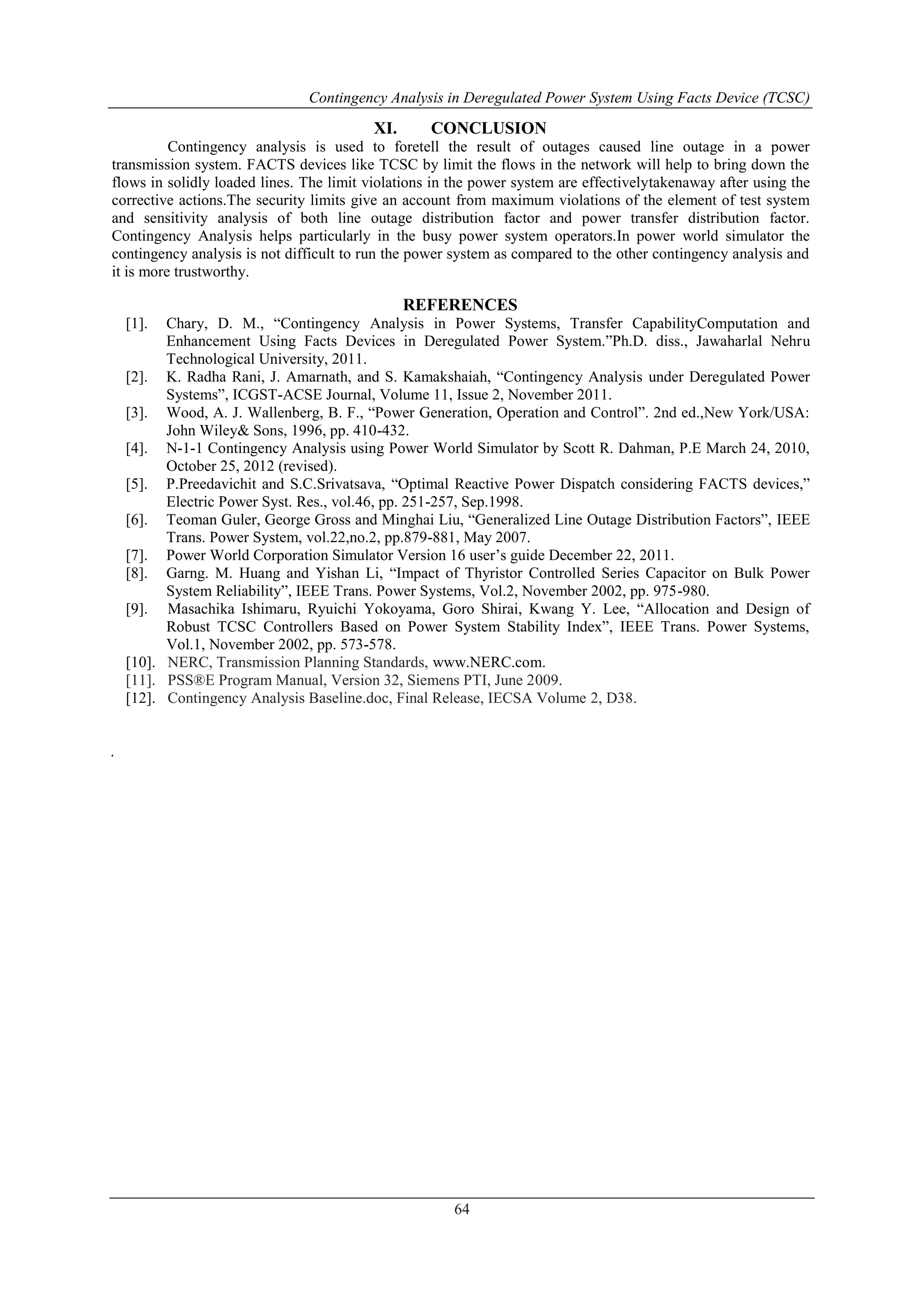 Contingency Analysis in Deregulated Power System Using Facts Device (TCSC) 
XI. CONCLUSION 
Contingency analysis is used to foretell the result of outages caused line outage in a power 
transmission system. FACTS devices like TCSC by limit the flows in the network will help to bring down the 
flows in solidly loaded lines. The limit violations in the power system are effectivelytakenaway after using the 
corrective actions.The security limits give an account from maximum violations of the element of test system 
and sensitivity analysis of both line outage distribution factor and power transfer distribution factor. 
Contingency Analysis helps particularly in the busy power system operators.In power world simulator the 
contingency analysis is not difficult to run the power system as compared to the other contingency analysis and 
it is more trustworthy. 
REFERENCES 
[1]. Chary, D. M., “Contingency Analysis in Power Systems, Transfer CapabilityComputation and 
Enhancement Using Facts Devices in Deregulated Power System.”Ph.D. diss., Jawaharlal Nehru 
Technological University, 2011. 
[2]. K. Radha Rani, J. Amarnath, and S. Kamakshaiah, “Contingency Analysis under Deregulated Power 
Systems”, ICGST-ACSE Journal, Volume 11, Issue 2, November 2011. 
[3]. Wood, A. J. Wallenberg, B. F., “Power Generation, Operation and Control”. 2nd ed.,New York/USA: 
64 
John Wiley& Sons, 1996, pp. 410-432. 
[4]. N-1-1 Contingency Analysis using Power World Simulator by Scott R. Dahman, P.E March 24, 2010, 
October 25, 2012 (revised). 
[5]. P.Preedavichit and S.C.Srivatsava, “Optimal Reactive Power Dispatch considering FACTS devices,” 
Electric Power Syst. Res., vol.46, pp. 251-257, Sep.1998. 
[6]. Teoman Guler, George Gross and Minghai Liu, “Generalized Line Outage Distribution Factors”, IEEE 
Trans. Power System, vol.22,no.2, pp.879-881, May 2007. 
[7]. Power World Corporation Simulator Version 16 user’s guide December 22, 2011. 
[8]. Garng. M. Huang and Yishan Li, “Impact of Thyristor Controlled Series Capacitor on Bulk Power 
System Reliability”, IEEE Trans. Power Systems, Vol.2, November 2002, pp. 975-980. 
[9]. Masachika Ishimaru, Ryuichi Yokoyama, Goro Shirai, Kwang Y. Lee, “Allocation and Design of 
Robust TCSC Controllers Based on Power System Stability Index”, IEEE Trans. Power Systems, 
Vol.1, November 2002, pp. 573-578. 
[10]. NERC, Transmission Planning Standards, www.NERC.com. 
[11]. PSS®E Program Manual, Version 32, Siemens PTI, June 2009. 
[12]. Contingency Analysis Baseline.doc, Final Release, IECSA Volume 2, D38. 
. 
