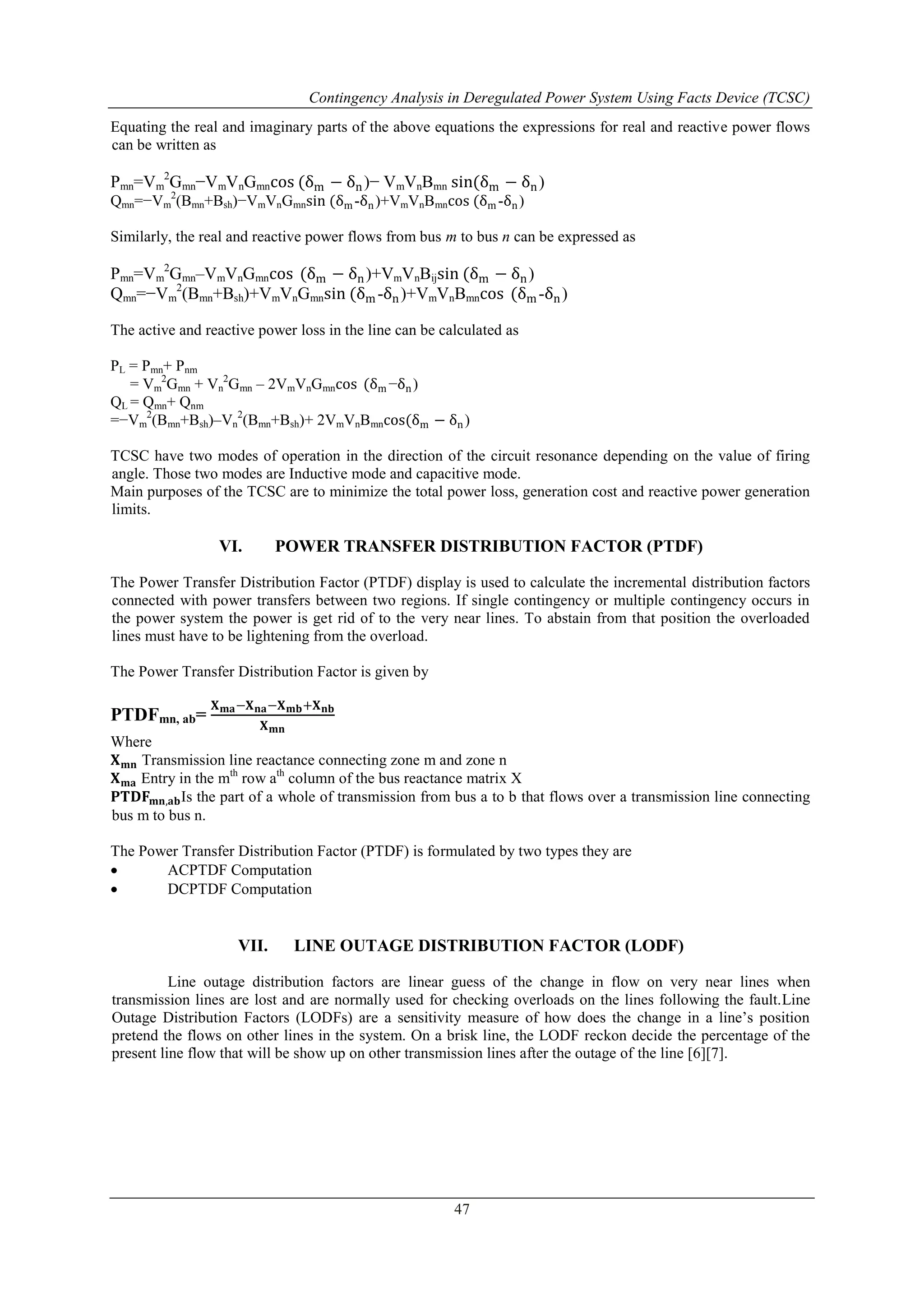 Contingency Analysis in Deregulated Power System Using Facts Device (TCSC) 
Equating the real and imaginary parts of the above equations the expressions for real and reactive power flows 
can be written as 
2Gmn−VmVnGmncos (δm − δn)− VmVnBmn sin(δm − δn) 
2(Bmn+Bsh)−VmVnGmnsin (δm-δn)+VmVnBmncos (δm-δn) 
2Gmn–VmVnGmncos (δm − δn)+VmVnBijsin (δm − δn) 
2(Bmn+Bsh)+VmVnGmnsin (δm-δn)+VmVnBmncos (δm-δn) 
47 
Pmn=Vm 
Qmn=−Vm 
Similarly, the real and reactive power flows from bus m to bus n can be expressed as 
Pmn=Vm 
Qmn=−Vm 
The active and reactive power loss in the line can be calculated as 
PL = Pmn+ Pnm 
2Gmn + Vn 
= Vm 
2Gmn – 2VmVnGmncos (δm−δn) 
QL = Qmn+ Qnm 
=−Vm 
2(Bmn+Bsh)–Vn 
2(Bmn+Bsh)+ 2VmVnBmncos(δm − δn) 
TCSC have two modes of operation in the direction of the circuit resonance depending on the value of firing 
angle. Those two modes are Inductive mode and capacitive mode. 
Main purposes of the TCSC are to minimize the total power loss, generation cost and reactive power generation 
limits. 
VI. POWER TRANSFER DISTRIBUTION FACTOR (PTDF) 
The Power Transfer Distribution Factor (PTDF) display is used to calculate the incremental distribution factors 
connected with power transfers between two regions. If single contingency or multiple contingency occurs in 
the power system the power is get rid of to the very near lines. To abstain from that position the overloaded 
lines must have to be lightening from the overload. 
The Power Transfer Distribution Factor is given by 
PTDFmn, ab= 
퐗퐦퐚−퐗퐧퐚−퐗퐦퐛+퐗퐧퐛 
퐗퐦퐧 
Where 
퐗퐦퐧 Transmission line reactance connecting zone m and zone n 
퐗퐦퐚 Entry in the mth row ath column of the bus reactance matrix X 
퐏퐓퐃퐅퐦퐧,퐚퐛Is the part of a whole of transmission from bus a to b that flows over a transmission line connecting 
bus m to bus n. 
The Power Transfer Distribution Factor (PTDF) is formulated by two types they are 
 ACPTDF Computation 
 DCPTDF Computation 
VII. LINE OUTAGE DISTRIBUTION FACTOR (LODF) 
Line outage distribution factors are linear guess of the change in flow on very near lines when 
transmission lines are lost and are normally used for checking overloads on the lines following the fault.Line 
Outage Distribution Factors (LODFs) are a sensitivity measure of how does the change in a line’s position 
pretend the flows on other lines in the system. On a brisk line, the LODF reckon decide the percentage of the 
present line flow that will be show up on other transmission lines after the outage of the line [6][7]. 
 