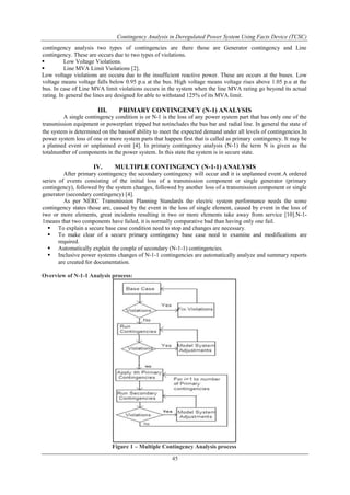 Contingency Analysis in Deregulated Power System Using Facts Device (TCSC) 
contingency analysis two types of contingencies are there those are Generator contingency and Line 
contingency. These are occurs due to two types of violations. 
 Low Voltage Violations. 
 Line MVA Limit Violations [2]. 
Low voltage violations are occurs due to the insufficient reactive power. These are occurs at the buses. Low 
voltage means voltage falls below 0.95 p.u at the bus. High voltage means voltage rises above 1.05 p.u at the 
bus. In case of Line MVA limit violations occurs in the system when the line MVA rating go beyond its actual 
rating. In general the lines are designed for able to withstand 125% of its MVA limit. 
III. PRIMARY CONTINGENCY (N-1) ANALYSIS 
A single contingency condition is or N-1 is the loss of any power system part that has only one of the 
transmission equipment or powerplant tripped but notincludes the bus bar and radial line. In general the state of 
the system is determined on the basisof ability to meet the expected demand under all levels of contingencies.In 
power system loss of one or more system parts that happen first that is called as primary contingency. It may be 
a planned event or unplanned event [4]. In primary contingency analysis (N-1) the term N is given as the 
totalnumber of components in the power system. In this state the system is in secure state. 
IV. MULTIPLE CONTINGENCY (N-1-1) ANALYSIS 
After primary contingency the secondary contingency will occur and it is unplanned event.A ordered 
series of events consisting of the initial loss of a transmission component or single generator (primary 
contingency), followed by the system changes, followed by another loss of a transmission component or single 
generator (secondary contingency) [4]. 
As per NERC Transmission Planning Standards the electric system performance needs the some 
contingency states those are, caused by the event in the loss of single element, caused by event in the loss of 
two or more elements, great incidents resulting in two or more elements take away from service [10].N-1- 
1means that two components have failed, it is normally comparative bad than having only one fail. 
 To explain a secure base case condition need to stop and changes are necessary. 
 To make clear of a secure primary contingency base case need to examine and modifications are 
45 
required. 
 Automatically explain the couple of secondary (N-1-1) contingencies. 
 Inclusive power systems changes of N-1-1 contingencies are automatically analyze and summary reports 
are created for documentation. 
Overview of N-1-1 Analysis process: 
Figure 1 – Multiple Contingency Analysis process 
 