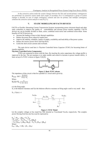 Contingency Analysis in Deregulated Power System Using Facts Device (TCSC) 
In the corrective action mode the system changes between the first and second primary contingencies 
are performed. In corrective action mode each couple of secondary (N-1-1) contingencies a group of system 
changes is decided. In case of single contingency solution and also for primary and multiple contingency 
solutions the corrective action analysis is run[10] [11]. 
V. STATIC MODELLING OF FACTS DEVICES 
FACTS as Flexible Alternating Current Transmission Systems incorporating power electronic-based and other 
static controllers to improve the quality of controllability and increase power transfer capability. FACTS 
devices are can be broadly divided as shunt, series, combined series-series and combined series-shunt. Some 
benefits of FACTS devices are 
 Increase the loading of lines to their thermal capabilities. 
 Reduce the power flows inheavily loaded lines. 
 Improve the stability, reliability, quality of supply, availability and load ability of the power system. 
 Reduce the reactive power flows and loop flows. 
 Limits the short circuit currents and overloads. 
The main device used here is Thyristor Controlled Series Capacitor (TCSC) for becoming better of 
46 
transfer capability. 
Thyristor Controlled Series Compensator: 
TCSCs are connected in series with the lines. By inserting the series capacitance the voltage profile is 
improved in the line. The net reactance is to make smaller and control to increase in power transfer ability. A 
basic set up of a TCSC is shown in figure 2 [8] [9]. 
Figure 2: Basic TCSC scheme 
The impedance of this circuit is that for a parallel LC circuit and is given by: 
XTCSC (α) = 
XcXt α 
Xl α −Xc 
Where 
Xl α =XL 
π 
π−2α−sin α 
α is the firing angle, 
XL is the Inductor reactance and Xlis the Inductor effective reactance at firing angle α and is very small thus: 
XL ≤ Xl(α) ≤ ∞ 
Figure 3: TCSC Model 
Let the complex voltages at bus mand bus NbE denoted as Vm∠δmand Vn∠δn, respectively. The complex 
power flowing from bus mto bus ncan be expressed as 
Smn 
* =Pmn – jQmn= Vm 
*Imn 
*[(Vm – Vn) Ymn + Vm (jBsh)] 
=Vm 
2 [Gmn+ j (Bmn+Bsh)] – Vm 
= Vm 
*Vn (Gmn+ jBmn) 
Where 
Gmn + jBmn =1/(RL +jXL –jXsh) 
 