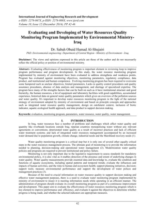 International Journal of Engineering Research and Development
e-ISSN: 2278-067X, p-ISSN: 2278-800X, www.ijerd.com
Volume 10, Issue 12 (December 2014), PP.42-46
42
Evaluating and Developing of Water Resources Quality
Monitoring Program Implemented by Environmental Ministry-
Iraq
Dr. Sabah Obaid Hamad Al-Shujairi
PhD. Environmental engineering- Department of Central Region –Ministry of Environment - Iraq
Disclaimer: The views and opinions expressed in this article are those of the author and do not necessarily
reflect the official policy or position of environmental ministry.
Abstract:- Evaluating effectiveness of monitoring program is important element in reviewing loop to improve
program performance and program development. In this study, the water resource monitoring program
implemented by ministry of environment have been evaluated to address strengthens and weakness points.
Program has evaluated against monitoring objectives, monitoring parameters, regulatory compliance, data
product, and institutional and human competence. Evolving monitoring program has been required to overcome
some hampered such as unclear objectives, limited parameters, Lacks in quality control procedures and quality
assurance procedures, absence of data analysis and management, and shortage of specialized expertise. The
program have many of the strengths factors that can be built on such as it have institutional structure and good
hierarchy, the human resources, a lot of equipment and laboratory facilities with good capabilities, accumulated
experience, historical data on general water quality parameters which gives an overview of the pollution sources
and water quality. It's important to develop water resources monitoring program in the light of the national
strategy of environment adopted by ministry of environment and based on principle concepts and approaches
such as integrated water resource quality management, design on catchment context, inclusion of biotic
indicator, aquatic ecological health approach, and data product to support decision making.
Keywords: evaluation, monitoring program, parameters, water resource, water quality, water management.
I. INTRODUCTION
In Iraq, water resources face a number of problems and challenges which affect water quality and
quantity like riverheads locations outside Iraq; riparian countries monopolizing water without any relevant
agreements or conventions; deteriorated water quality as a result of incorrect practices and lack of efficient
water treatment systems; and lack of integrated water resources management accompanied by an increased
water demand due to population growth, climate change, industrial needs and the Marshland recovery needs (1).
Water quality monitoring program is a critical step but it is only one of several other equally critical
steps in the water resources management process. The ultimate goal of monitoring is to provide the information
needed to planning, decision-making and operational water management (2). Modernization water quality
policies and programs are required to prevent institutional and policy failure.
Monitoring is not only important due to the legislative requirement to assess standards for mandatory
environmental policy, it is also vital as it enables detection of the presence and extent of underlying changes in
water quality. Water quality measurements provide essential data and knowledge to, evaluate the condition and
functions of aquatic ecosystems, including spatial patterns and temporal trends; evaluate the influences and
impacts of human activities, and the risks to human and ecosystem health; support planning initiatives, decision-
support tools; measure environmental performance and support the development of water polices and
management practices (3).
Because of the need to crucial information on water resource quality to support decision making and
effective water management purposes, there is a need to evaluate water monitoring program implemented by
ministry of environment to insure it is meeting information needs while operating in an efficient manner. The
administration of program should evaluate its overall monitoring program as part of a continuous improvement
and development. This paper aim to evaluate the effectiveness of water resources monitoring program which is
key element to improve performance and efficiency, and evaluate it against the objectives to determine whether
progress is being made, and whether the selected indicators are appropriate measures.
 