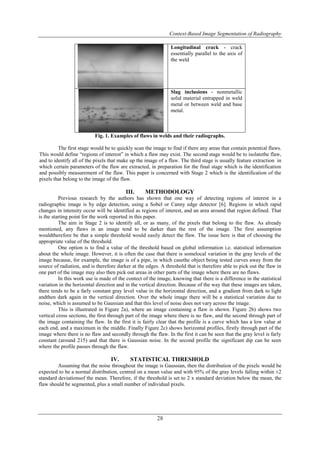 Context-Based Image Segmentation of Radiography
28
Longitudinal crack - crack
essentially parallel to the axis of
the weld
Slag inclusions - nonmetallic
solid material entrapped in weld
metal or between weld and base
metal.
Fig. 1. Examples of flaws in welds and their radiographs.
The first stage would be to quickly scan the image to find if there any areas that contain potential flaws.
This would define “regions of interest” in which a flaw may exist. The second stage would be to isolatethe flaw,
and to identify all of the pixels that make up the image of a flaw. The third stage is usually feature extraction in
which certain parameters of the flaw are extracted, in preparation for the final stage which is the identification
and possibly measurement of the flaw. This paper is concerned with Stage 2 which is the identification of the
pixels that belong to the image of the flaw.
III. METHODOLOGY
Previous research by the authors has shown that one way of detecting regions of interest in a
radiographic image is by edge detection, using a Sobel or Canny edge detector [6]. Regions in which rapid
changes in intensity occur will be identified as regions of interest, and an area around that region defined. That
is the starting point for the work reported in this paper.
The aim in Stage 2 is to identify all, or as many, of the pixels that belong to the flaw. As already
mentioned, any flaws in an image tend to be darker than the rest of the image. The first assumption
wouldtherefore be that a simple threshold would easily detect the flaw. The issue here is that of choosing the
appropriate value of the threshold.
One option is to find a value of the threshold based on global information i.e. statistical information
about the whole image. However, it is often the case that there is somelocal variation in the gray levels of the
image because, for example, the image is of a pipe, in which casethe object being tested curves away from the
source of radiation, and is therefore darker at the edges. A threshold that is therefore able to pick out the flaw in
one part of the image may also then pick out areas in other parts of the image where there are no flaws.
In this work use is made of the contect of the image, knowing that there is a difference in the statistical
variation in the horizontal direction and in the vertical direction. Because of the way that these images are taken,
there tends to be a farly constant gray level value in the horizontal direction, and a gradient from dark to light
andthen dark again in the vertical direction. Over the whole image there will be a statistical variation due to
noise, which is assumed to be Gaussian and that this level of noise does not vary across the image.
This is illustrated in Figure 2a), where an image containing a flaw is shown. Figure 2b) shows two
vertical cross sections, the first through part of the image where there is no flaw, and the second through part of
the image containing the flaw. In the first it is fairly clear that the profile is a curve which has a low value at
each end, and a maximum in the middle. Finally Figure 2c) shows horizontal profiles, firstly through part of the
image where there is no flaw and secondly through the flaw. In the first it can be seen that the gray level is farly
constant (around 215) and that there is Gaussian noise. In the second profile the significant dip can be seen
where the profile passes through the flaw.
IV. STATISTICAL THRESHOLD
Assuming that the noise throughout the image is Gaussian, then the distribution of the pixels would be
expected to be a normal distribution, centred on a mean value and with 95% of the gray levels falling within ±2
standard deviationsof the mean. Therefore, if the threshold is set to 2 x standard deviation below the mean, the
flaw should be segmented, plus a small number of individual pixels.
 