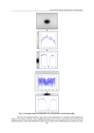 Context-Based Image Segmentation of Radiography
29
a)
b)
c)
Fig. 2. a) Examples image containing flaw; b) vertical profiles c) horizontal profiles.
The mean and standard deviation values used in the segmentation are calculated using neighbouring
regions to the regions of interest. These neighbouring regions have no flaws, and therefore give the mean and
standard deviation of the image background. When the row means in the neighbouring area is found, the result
 