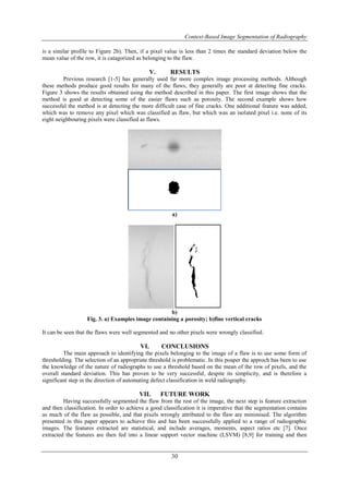 Context-Based Image Segmentation of Radiography
30
is a similar profile to Figure 2b). Then, if a pixel value is less than 2 times the standard deviation below the
mean value of the row, it is catagorized as belonging to the flaw.
V. RESULTS
Previous research [1-5] has generally used far more complex image processing methods. Although
these methods produce good results for many of the flaws, they generally are poor at detecting fine cracks.
Figure 3 shows the results obtained using the method described in this paper. The first image shows that the
method is good at detecting some of the easier flaws such as porosity. The second example shows how
successful the method is at detecting the more difficult case of fine cracks. One additional feature was added,
which was to remove any pixel which was classified as flaw, but which was an isolated pixel i.e. none of its
eight neighbouring pixels were classified as flaws.
a)
b)
Fig. 3. a) Examples image containing a porosity; b)fine vertical cracks
It can be seen that the flaws were well segmented and no other pixels were wrongly classified.
VI. CONCLUSIONS
The main approach to identifying the pixels belonging to the image of a flaw is to use some form of
thresholding. The selection of an appropriate threshold is problematic. In this poaper the approch has been to use
the knowledge of the nature of radiographs to use a threshold based on the mean of the row of pixels, and the
overall standard deviation. This has proven to be very successful, despite its simplicity, and is therefore a
significant step in the direction of automating defect classification in weld radiography.
VII. FUTURE WORK
Having successfully segmented the flaw from the rest of the image, the next step is feature extraction
and then classification. In order to achieve a good classification it is imperative that the segmentation contains
as much of the flaw as possible, and that pixels wrongly attributed to the flaw are minimised. The algorithm
presented in this paper appears to achieve this and has been successfully applied to a range of radiographic
images. The features extracted are statistical, and include averages, moments, aspect ratios etc [7]. Once
extracted the features are then fed into a linear support vector machine (LSVM) [8,9] for training and then
 