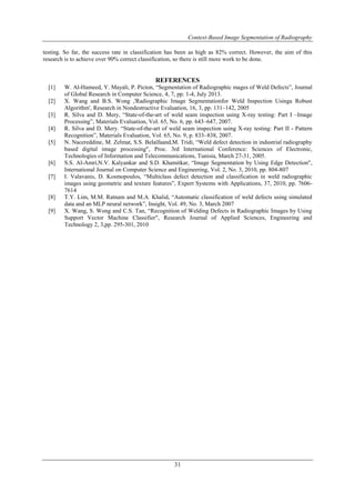 Context-Based Image Segmentation of Radiography
31
testing. So far, the success rate in classification has been as high as 82% correct. However, the aim of this
research is to achieve over 90% correct classification, so there is still more work to be done.
REFERENCES
[1] W. Al-Hameed, Y. Mayali, P. Picton, “Segmentation of Radiographic mages of Weld Defects”, Journal
of Global Research in Computer Science, 4, 7, pp. 1-4, July 2013.
[2] X. Wang and B.S. Wong ,'Radiographic Image Segmentationfor Weld Inspection Usinga Robust
Algorithm', Research in Nondestructive Evaluation, 16, 3, pp. 131–142, 2005
[3] R. Silva and D. Mery, “State-of-the-art of weld seam inspection using X-ray testing: Part I –Image
Processing”, Materials Evaluation, Vol. 65, No. 6, pp. 643–647, 2007.
[4] R. Silva and D. Mery. “State-of-the-art of weld seam inspection using X-ray testing: Part II - Pattern
Recognition”, Materials Evaluation, Vol. 65, No. 9, p. 833–838, 2007.
[5] N. Nacereddine, M. Zelmat, S.S. Belaïfaand,M. Tridi, “Weld defect detection in industrial radiography
based digital image processing", Proc. 3rd International Conference: Sciences of Electronic,
Technologies of Information and Telecommunications, Tunisia, March 27-31, 2005.
[6] S.S. Al-Amri,N.V. Kalyankar and S.D. Khamitkar, “Image Segmentation by Using Edge Detection",
International Journal on Computer Science and Engineering, Vol. 2, No. 3, 2010, pp. 804-807
[7] I. Valavanis, D. Kosmopoulos, “Multiclass defect detection and classification in weld radiographic
images using geometric and texture features”, Expert Systems with Applications, 37, 2010, pp. 7606-
7614
[8] T.Y. Lim, M.M. Ratnam and M.A. Khalid, “Automatic classification of weld defects using simulated
data and an MLP neural network”, Insight, Vol. 49, No. 3, March 2007
[9] X. Wang, S. Wong and C.S. Tan, “Recognition of Welding Defects in Radiographic Images by Using
Support Vector Machine Classifier", Research Journal of Applied Sciences, Engineering and
Technology 2, 3,pp. 295-301, 2010
 