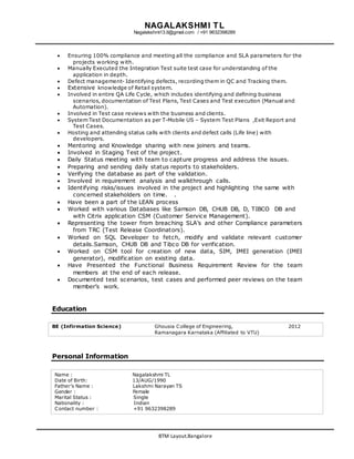 NAGALAKSHMI TL
Nagalakshmi13.tl@gmail.com / +91 9632398289
BTM Layout.Bangalore
 Ensuring 100% compliance and meeting all the compliance and SLA parameters for the
projects working with.
 Manually Executed the Integration Test suite test case for understanding of the
application in depth.
 Defect management- Identifying defects, recording them in QC and Tracking them.
 Extensive knowledge of Retail system.
 Involved in entire QA Life Cycle, which includes identifying and defining business
scenarios, documentation of Test Plans, Test Cases and Test execution (Manual and
Automation).
 Involved in Test case reviews with the business and clients.
 System Test Documentation as per T-Mobile US – System Test Plans ,Exit Report and
Test Cases.
 Hosting and attending status calls with clients and defect calls (Life line) with
developers.
 Mentoring and Knowledge sharing with new joiners and teams.
 Involved in Staging Test of the project.
 Daily Status meeting with team to capture progress and address the issues.
 Preparing and sending daily status reports to stakeholders.
 Verifying the database as part of the validation.
 Involved in requirement analysis and walkthrough calls.
 Identifying risks/issues involved in the project and highlighting the same with
concerned stakeholders on time. .
 Have been a part of the LEAN process
 Worked with various Databases like Samson DB, CHUB DB, D, TIBCO DB and
with Citrix application CSM (Customer Service Management).
 Representing the tower from breaching SLA’s and other Compliance parameters
from TRC (Test Release Coordinators).
 Worked on SQL Developer to fetch, modify and validate relevant customer
details.Samson, CHUB DB and Tibco DB for verification.
 Worked on CSM tool for creation of new data, SIM, IMEI generation (IMEI
generator), modification on existing data.
 Have Presented the Functional Business Requirement Review for the team
members at the end of each release.
 Documented test scenarios, test cases and performed peer reviews on the team
member’s work.
Education
BE (Infirmation Science) Ghousia College of Engineering,
Ramanagara Karnataka (Affiliated to VTU)
2012
Personal Information
Name : Nagalakshmi TL
Date of Birth: 13/AUG/1990
Father’s Name : Lakshmi Narayan TS
Gender : Female
Marital Status : Single
Nationality : Indian
Contact number : +91 9632398289
 