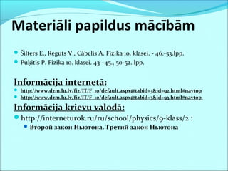 Materiāli papildus mācībām 
Šilters E., Reguts V., Cābelis A. Fizika 10. klasei. - 46.-53.lpp. 
Puķītis P. Fizika 10. klasei. 43 –45., 50-52. lpp. 
Informācija internetā: 
 http://www.dzm.lu.lv/fiz/IT/F_10/default.aspx@tabid=3&id=92.html#navtop 
 http://www.dzm.lu.lv/fiz/IT/F_10/default.aspx@tabid=3&id=93.html#navtop 
Informācija krievu valodā: 
http://interneturok.ru/ru/school/physics/9-klass/2 : 
Второй закон Ньютона. Третий закон Ньютона 
