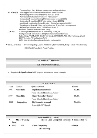 Command over User & Group management and permissions.
WINDOWS: Booting process of window and windows server 2008R2
Networking in Windows and server Host and client
Automatic Initialization in windows 7& Recovery
Configuring & troubleshooting DNS on window server 2008R2
Configuring & installing DHCP on windows Server 2008R2
Installing & configuring Active Directory Domin Services on 2008R2
Knowledge of Network Policy and services and Group Policy management
NAP configuration on Server 2008R2 and Hyper V
Windows Farewell administration Policy
CCNA: Knowledge of OSI layers and IP Addressing & TCP/IP
Configuration & initialization RIS (Remote installation Service)
Sub netting , VLSM , CIDR, RIP,RIP Version 2, OSPF,EIGRP, ACL, EAL, Switching ,V LAN
PORT Security , Virtualization , NAT,
WAN interface Configuration and router configuration
• Other Application : Cloud computing (, Ccna , Windows 7, Server2008r2 , Mcitp , Linux, virtualization )
MS Office (Word, Excel, PowerPoint), .
PROFESSIONAL SYNOPSIS
SCHOLASTICS
YEAR COURSE QUALIFICATION MARKS
2005 Class 10th High School Certificate 82.4%
From- School of Excellence, Maiher
2007 Class 12th Higher Secondary School 68.4%
From- School of Excellence, Maiher
2012 Graduation B.E.(Computer science) 71.19%
From-KNP-CST(Bhopal)
INDUSTRIAL INTERSHIP
• Major training : From- Ace Computer Solutions & limited for 45
days
• 2013 ICA Cloud Computing A Grade
IIHT(Bhopal)
B. E-(COMPUTER SCIENCE).
• A dynamic B.E professional with go getter attitude and sound concepts.
 