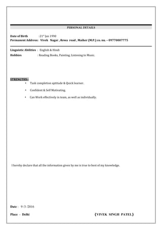 PERSONAL DETAILS
Date of Birth :21st
Jan 1990
Permanent Address: Vivek Nagar , Rewa road , Maiher (M.P.) co. nu. – 09770007775
Linguistic Abilities : English & Hindi
Hobbies : Reading Books, Painting, Listening to Music.
STRENGTHS:-
• Task completion aptitude & Quick learner.
• Confident & Self Motivating.
• Can Work effectively in team, as well as individually.
I hereby declare that all the information given by me is true to best of my knowledge.
Date : 9 /3 /2016
Place - Delhi (VIVEK SINGH PATEL)
 