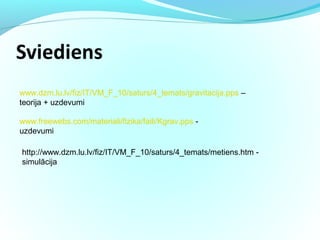 www.dzm.lu.lv/fiz/IT/VM_F_10/saturs/4_temats/gravitacija.pps –
teorija + uzdevumi
www.freewebs.com/materiali/fizika/faili/Kgrav.pps -
uzdevumi
http://www.dzm.lu.lv/fiz/IT/VM_F_10/saturs/4_temats/metiens.htm -
simulācija
 