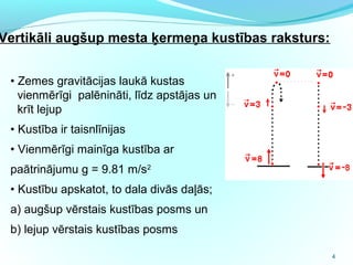 4
• Zemes gravitācijas laukā kustas
vienmērīgi palēnināti, līdz apstājas un
krīt lejup
• Kustība ir taisnlīnijas
• Vienmērīgi mainīga kustība ar
paātrinājumu g = 9.81 m/s2
• Kustību apskatot, to dala divās daļās;
a) augšup vērstais kustības posms un
b) lejup vērstais kustības posms
Vertikāli augšup mesta ķermeņa kustības raksturs:
 