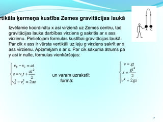 7
Izvēlamie koordinātu x asi virzienā uz Zemes centru, tad
gravitācijas lauka darbības virziens g sakritīs ar x ass
virzienu. Pielietojam formulas kustībai gravitācijas laukā.
Par cik x ass ir vērsta vertikāli uz leju g virziens sakrīt ar x
ass virzienu. Apzīmējam s ar x. Par cik sākuma ātrums pa
y asi ir nulle, formulas vienkāršojas:
rtikāla ķermeņa kustība Zemes gravitācijas laukā
un varam uzrakstīt
formā:
 