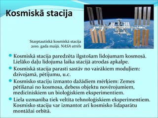 Kosmiskā stacija
Kosmiskā stacija paredzēta ilgstošam lidojumam kosmosā.
Lielāko daļu lidojuma laika stacijā atrodas apkalpe.
Kosmiskā stacija parasti sastāv no vairākiem moduļiem:
dzīvojamā, pētījumu, u.c.
Kosmisko staciju izmanto dažādiem mērķiem: Zemes
pētīšanai no kosmosa, debess objektu novērojumiem,
medicīniskiem un bioloģiskiem eksperimentiem.
Liela uzmanība tiek veltīta tehnoloģiskiem eksperimentiem.
Kosmisko staciju var izmantot arī kosmisko lidaparātu
montāžai orbītā.
Starptautiskā kosmiskā stacija
2010. gada maijā. NASA attēls
 