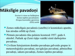 Mākslīgie pavadoņi
Zemes mākslīgais pavadonis (satelīts) ir kosmiskais aparāts,
kas atrodas orbītā ap Zemi.
Pirmais pavadonis tika palaists kosmosā 1957. gada 4.
oktobrī. Pašlaik ap Zemi riņķo vairāki simti darbojošos
pavadoņu.
Civiliem lietojumiem domāto pavadoņu galvenās grupas ir:
meteoroloģiskie pavadoņi, navigācijas pavadoņi, pētniecības
pavadoņi, sakaru pavadoņi, Zemes izpētes pavadoņi.
Envisat ir viens no lielākajiem
Zemes izpētes pavadoņiem.
Eiropas kosmiskās aģentūras
(ESA) attēls
 