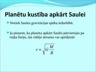 Planētu kustība apkārt Saulei
Notiek Saules gravitācijas spēka iedarbībā.
Ja pieņem, ka planēta apkārt Saulei pārvietojas pa
riņķa līniju, tās vidējo ātrumu var aprēķināt
R
M
Gv =
 