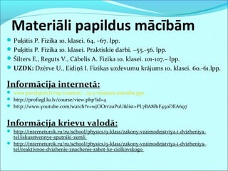 Materiāli papildus mācībām
Puķītis P. Fizika 10. klasei. 64. –67. lpp.
Puķītis P. Fizika 10. klasei. Praktiskie darbi. –55.-56. lpp.
Šilters E., Reguts V., Cābelis A. Fizika 10. klasei. 101-107.– lpp.
UZDK: Dzērve U., Eidiņš I. Fizikas uzdevumu krājums 10. klasei. 60.-61.lpp.
Informācija internetā:
 www.pavelsjurs.lv/wp-content/.../9-5-zinatnes-attistiba.pps
 http://profizgl.lu.lv/course/view.php?id=4
 http://www.youtube.com/watch?v=wjOOrr2uPuU&list=PL7BA8B1F450DEA697
Informācija krievu valodā:
 http://interneturok.ru/ru/school/physics/9-klass/zakony-vzaimodejstviya-i-dvizheniya-
tel/iskusstvennye-sputniki-zemli
 http://interneturok.ru/ru/school/physics/9-klass/zakony-vzaimodejstviya-i-dvizheniya-
tel/reaktivnoe-dvizhenie-znachenie-rabot-ke-ciolkovskogo
 