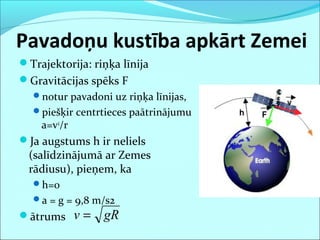 Pavadoņu kustība apkārt Zemei
Trajektorija: riņķa līnija
Gravitācijas spēks F
notur pavadoni uz riņķa līnijas,
piešķir centrtieces paātrinājumu
a=v2
/r
Ja augstums h ir neliels
(salīdzinājumā ar Zemes
rādiusu), pieņem, ka
h=0
a = g = 9,8 m/s2
ātrums gRv =
 