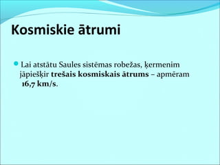 Kosmiskie ātrumi
Lai atstātu Saules sistēmas robežas, ķermenim
jāpiešķir trešais kosmiskais ātrums – apmēram
16,7 km/s.
 