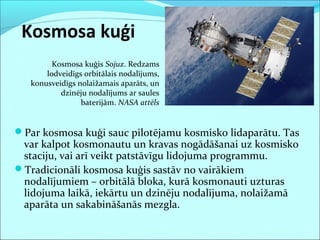 Kosmosa kuģi
Par kosmosa kuģi sauc pilotējamu kosmisko lidaparātu. Tas
var kalpot kosmonautu un kravas nogādāšanai uz kosmisko
staciju, vai arī veikt patstāvīgu lidojuma programmu.
Tradicionāli kosmosa kuģis sastāv no vairākiem
nodalījumiem – orbitālā bloka, kurā kosmonauti uzturas
lidojuma laikā, iekārtu un dzinēju nodalījuma, nolaižamā
aparāta un sakabināšanās mezgla.
Kosmosa kuģis Sojuz. Redzams
lodveidīgs orbitālais nodalījums,
konusveidīgs nolaižamais aparāts, un
dzinēju nodalījums ar saules
baterijām. NASA attēls
 