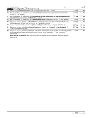 Form 1023 (Rev. 6-2006)      Name:                                                              EIN:     –                         Page   8
Part VIII Your Specific Activities (Continued)
15    Do you have a close connection with any organizations? If “Yes,” explain.                                        Yes            No
16    Are you applying for exemption as a cooperative hospital service organization under section                      Yes            No
      501(e)? If “Yes,” explain.
17    Are you applying for exemption as a cooperative service organization of operating educational                    Yes            No
      organizations under section 501(f)? If “Yes,” explain.
18    Are you applying for exemption as a charitable risk pool under section 501(n)? If “Yes,” explain.                Yes            No
19    Do you or will you operate a school? If “Yes,” complete Schedule B. Answer “Yes,” whether you                    Yes            No
      operate a school as your main function or as a secondary activity.
20    Is your main function to provide hospital or medical care? If “Yes,” complete Schedule C.                        Yes            No
21    Do you or will you provide low-income housing or housing for the elderly or handicapped? If                      Yes            No
      “Yes,” complete Schedule F.
22    Do you or will you provide scholarships, fellowships, educational loans, or other educational grants to          Yes            No
      individuals, including grants for travel, study, or other similar purposes? If “Yes,” complete
      Schedule H.
      Note: Private foundations may use Schedule H to request advance approval of individual grant
      procedures.




                                                                                                                Form   1023   (Rev. 6-2006)
 