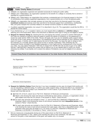 Form 1023 (Rev. 6-2006)             Name:                                                                     EIN:   –                         Page   11
Part X        Public Charity Status (Continued)
  e 509(a)(4)—an organization organized and operated exclusively for testing for public safety.
  f 509(a)(1) and 170(b)(1)(A)(iv)—an organization operated for the benefit of a college or university that is owned or
    operated by a governmental unit.
  g 509(a)(1) and 170(b)(1)(A)(vi)—an organization that receives a substantial part of its financial support in the form
    of contributions from publicly supported organizations, from a governmental unit, or from the general public.
  h 509(a)(2)—an organization that normally receives not more than one-third of its financial support from gross
    investment income and receives more than one-third of its financial support from contributions, membership
    fees, and gross receipts from activities related to its exempt functions (subject to certain exceptions).
  i   A publicly supported organization, but unsure if it is described in 5g or 5h. The organization would like the IRS to
      decide the correct status.
 6    If you checked box g, h, or i in question 5 above, you must request either an advance or a definitive ruling by
      selecting one of the boxes below. Refer to the instructions to determine which type of ruling you are eligible to receive.
  a Request for Advance Ruling: By checking this box and signing the consent, pursuant to section 6501(c)(4) of
    the Code you request an advance ruling and agree to extend the statute of limitations on the assessment of
    excise tax under section 4940 of the Code. The tax will apply only if you do not establish public support status
    at the end of the 5-year advance ruling period. The assessment period will be extended for the 5 advance ruling
    years to 8 years, 4 months, and 15 days beyond the end of the first year. You have the right to refuse or limit
    the extension to a mutually agreed-upon period of time or issue(s). Publication 1035, Extending the Tax
    Assessment Period, provides a more detailed explanation of your rights and the consequences of the choices
    you make. You may obtain Publication 1035 free of charge from the IRS web site at www.irs.gov or by calling
    toll-free 1-800-829-3676. Signing this consent will not deprive you of any appeal rights to which you would
    otherwise be entitled. If you decide not to extend the statute of limitations, you are not eligible for an advance
    ruling.

       Consent Fixing Period of Limitations Upon Assessment of Tax Under Section 4940 of the Internal Revenue Code


          For Organization



          (Signature of Officer, Director, Trustee, or other   (Type or print name of signer)                        (Date)
          authorized official)

                                                               (Type or print title or authority of signer)



          For IRS Use Only



          IRS Director, Exempt Organizations                                                                         (Date)



  b Request for Definitive Ruling: Check this box if you have completed one tax year of at least 8 full months and
    you are requesting a definitive ruling. To confirm your public support status, answer line 6b(i) if you checked box
    g in line 5 above. Answer line 6b(ii) if you checked box h in line 5 above. If you checked box i in line 5 above,
    answer both lines 6b(i) and (ii).

      (i) (a) Enter 2% of line 8, column (e) on Part IX-A. Statement of Revenues and Expenses.
          (b) Attach a list showing the name and amount contributed by each person, company, or organization whose
              gifts totaled more than the 2% amount. If the answer is “None,” check this box.
      (ii) (a) For each year amounts are included on lines 1, 2, and 9 of Part IX-A. Statement of Revenues and
               Expenses, attach a list showing the name of and amount received from each disqualified person. If the
               answer is “None,” check this box.
          (b) For each year amounts are included on line 9 of Part IX-A. Statement of Revenues and Expenses, attach
              a list showing the name of and amount received from each payer, other than a disqualified person, whose
              payments were more than the larger of (1) 1% of line 10, Part IX-A. Statement of Revenues and
              Expenses, or (2) $5,000. If the answer is “None,” check this box.

 7    Did you receive any unusual grants during any of the years shown on Part IX-A. Statement of                                    Yes              No
      Revenues and Expenses? If “Yes,” attach a list including the name of the contributor, the date and
      amount of the grant, a brief description of the grant, and explain why it is unusual.


                                                                                                                              Form   1023   (Rev. 6-2006)
 