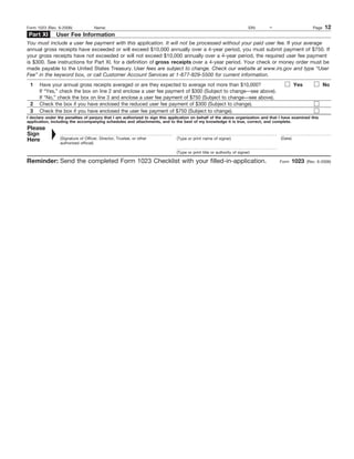 Form 1023 (Rev. 6-2006)             Name:                                                                                EIN:   –                      Page   12
 Part XI       User Fee Information
You must include a user fee payment with this application. It will not be processed without your paid user fee. If your average
annual gross receipts have exceeded or will exceed $10,000 annually over a 4-year period, you must submit payment of $750. If
your gross receipts have not exceeded or will not exceed $10,000 annually over a 4-year period, the required user fee payment
is $300. See instructions for Part XI, for a definition of gross receipts over a 4-year period. Your check or money order must be
made payable to the United States Treasury. User fees are subject to change. Check our website at www.irs.gov and type “User
Fee” in the keyword box, or call Customer Account Services at 1-877-829-5500 for current information.
 1    Have your annual gross receipts averaged or are they expected to average not more than $10,000?                                        Yes              No
      If “Yes,” check the box on line 2 and enclose a user fee payment of $300 (Subject to change—see above).
      If “No,” check the box on line 3 and enclose a user fee payment of $750 (Subject to change—see above).
 2    Check the box if you have enclosed the reduced user fee payment of $300 (Subject to change).
 3    Check the box if you have enclosed the user fee payment of $750 (Subject to change).
I declare under the penalties of perjury that I am authorized to sign this application on behalf of the above organization and that I have examined this
application, including the accompanying schedules and attachments, and to the best of my knowledge it is true, correct, and complete.
Please
Sign
Here             (Signature of Officer, Director, Trustee, or other           (Type or print name of signer)                        (Date)
                 authorized official)

                                                                              (Type or print title or authority of signer)

Reminder: Send the completed Form 1023 Checklist with your filled-in-application.                                                   Form     1023   (Rev. 6-2006)
 