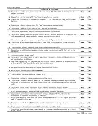 Form 1023 (Rev. 6-2006)        Name:                                                              EIN:     –                      Page   13
                                                        Schedule A. Churches
 1a Do you have a written creed, statement of faith, or summary of beliefs? If “Yes,” attach copies of                  Yes              No
    relevant documents.

   b Do you have a form of worship? If “Yes,” describe your form of worship.                                            Yes              No
 2a Do you have a formal code of doctrine and discipline? If “Yes,” describe your code of doctrine and                  Yes              No
    discipline.

   b Do you have a distinct religious history? If “Yes,” describe your religious history.                               Yes              No

     c Do you have a literature of your own? If “Yes,” describe your literature.                                        Yes              No

 3     Describe the organization’s religious hierarchy or ecclesiastical government.

  4a Do you have regularly scheduled religious services? If “Yes,” describe the nature of the services and              Yes              No
     provide representative copies of relevant literature such as church bulletins.

   b What is the average attendance at your regularly scheduled religious services?
 5a Do you have an established place of worship? If “Yes,” refer to the instructions for the information                Yes              No
    required.

   b Do you own the property where you have an established place of worship?                                            Yes              No
 6     Do you have an established congregation or other regular membership group? If “No,” refer to the
       instructions.                                                                                                    Yes              No

 7     How many members do you have?
 8a Do you have a process by which an individual becomes a member? If “Yes,” describe the process                       Yes              No
    and complete lines 8b–8d, below.
   b If you have members, do your members have voting rights, rights to participate in religious functions,             Yes              No
     or other rights? If “Yes,” describe the rights your members have.

   c May your members be associated with another denomination or church?                                                Yes              No

   d Are all of your members part of the same family?                                                                   Yes              No

 9     Do you conduct baptisms, weddings, funerals, etc.?                                                               Yes              No

10     Do you have a school for the religious instruction of the young?                                                 Yes              No
11a Do you have a minister or religious leader? If “Yes,” describe this person’s role and explain whether               Yes              No
    the minister or religious leader was ordained, commissioned, or licensed after a prescribed course of
    study.

   b Do you have schools for the preparation of your ordained ministers or religious leaders?                           Yes              No

12     Is your minister or religious leader also one of your officers, directors, or trustees?                          Yes              No
13     Do you ordain, commission, or license ministers or religious leaders? If “Yes,” describe the                     Yes              No
       requirements for ordination, commission, or licensure.
14     Are you part of a group of churches with similar beliefs and structures? If “Yes,” explain. Include the          Yes              No
       name of the group of churches.

15     Do you issue church charters? If “Yes,” describe the requirements for issuing a charter.                         Yes              No

16     Did you pay a fee for a church charter? If “Yes,” attach a copy of the charter.                                  Yes              No
17     Do you have other information you believe should be considered regarding your status as a church?                Yes              No
       If “Yes,” explain.
                                                                                                                 Form   1023   (Rev. 6-2006)
 