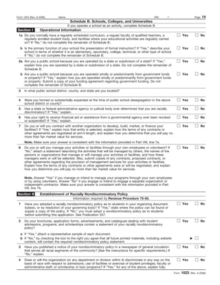 Form 1023 (Rev. 6-2006)       Name:                                                                EIN:     –                      Page   14
                                       Schedule B. Schools, Colleges, and Universities
                                      If you operate a school as an activity, complete Schedule B
Section I         Operational Information
 1a Do you normally have a regularly scheduled curriculum, a regular faculty of qualified teachers, a                    Yes              No
    regularly enrolled student body, and facilities where your educational activities are regularly carried
    on? If “No,” do not complete the remainder of Schedule B.
   b Is the primary function of your school the presentation of formal instruction? If “Yes,” describe your              Yes              No
     school in terms of whether it is an elementary, secondary, college, technical, or other type of school.
     If “No,” do not complete the remainder of Schedule B.
 2a Are you a public school because you are operated by a state or subdivision of a state? If “Yes,”                     Yes              No
    explain how you are operated by a state or subdivision of a state. Do not complete the remainder of
    Schedule B.
   b Are you a public school because you are operated wholly or predominantly from government funds                      Yes              No
     or property? If “Yes,” explain how you are operated wholly or predominantly from government funds
     or property. Submit a copy of your funding agreement regarding government funding. Do not
     complete the remainder of Schedule B.
 3    In what public school district, county, and state are you located?

 4    Were you formed or substantially expanded at the time of public school desegregation in the above                  Yes              No
      school district or county?
 5    Has a state or federal administrative agency or judicial body ever determined that you are racially                Yes              No
      discriminatory? If “Yes,” explain.
 6    Has your right to receive financial aid or assistance from a governmental agency ever been revoked                 Yes              No
      or suspended? If “Yes,” explain.
 7    Do you or will you contract with another organization to develop, build, market, or finance your                   Yes              No
      facilities? If “Yes,” explain how that entity is selected, explain how the terms of any contracts or
      other agreements are negotiated at arm’s length, and explain how you determine that you will pay no
      more than fair market value for services.
      Note. Make sure your answer is consistent with the information provided in Part VIII, line 7a.
 8    Do you or will you manage your activities or facilities through your own employees or volunteers? If               Yes              No
      “No,” attach a statement describing the activities that will be managed by others, the names of the
      persons or organizations that manage or will manage your activities or facilities, and how these
      managers were or will be selected. Also, submit copies of any contracts, proposed contracts, or
      other agreements regarding the provision of management services for your activities or facilities.
      Explain how the terms of any contracts or other agreements were or will be negotiated, and explain
      how you determine you will pay no more than fair market value for services.

      Note. Answer “Yes” if you manage or intend to manage your programs through your own employees
      or by using volunteers. Answer “No” if you engage or intend to engage a separate organization or
      independent contractor. Make sure your answer is consistent with the information provided in Part
      VIII, line 7b.
Section II        Establishment of Racially Nondiscriminatory Policy
                                         Information required by Revenue Procedure 75-50.
 1    Have you adopted a racially nondiscriminatory policy as to students in your organizing document,                   Yes              No
      bylaws, or by resolution of your governing body? If “Yes,” state where the policy can be found or
      supply a copy of the policy. If “No,” you must adopt a nondiscriminatory policy as to students
      before submitting this application. See Publication 557.
 2    Do your brochures, application forms, advertisements, and catalogues dealing with student                          Yes              No
      admissions, programs, and scholarships contain a statement of your racially nondiscriminatory
      policy?
   a If “Yes,” attach a representative sample of each document.
   b If “No,” by checking the box to the right you agree that all future printed materials, including website
     content, will contain the required nondiscriminatory policy statement.
 3    Have you published a notice of your nondiscriminatory policy in a newspaper of general circulation                 Yes              No
      that serves all racial segments of the community? (See the instructions for specific requirements.) If
      “No,” explain.
 4    Does or will the organization (or any department or division within it) discriminate in any way on the             Yes              No
      basis of race with respect to admissions; use of facilities or exercise of student privileges; faculty or
      administrative staff; or scholarship or loan programs? If “Yes,” for any of the above, explain fully.
                                                                                                                  Form   1023   (Rev. 6-2006)
 